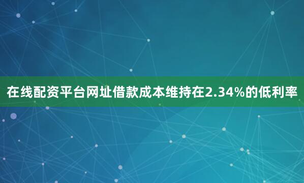 在线配资平台网址借款成本维持在2.34%的低利率