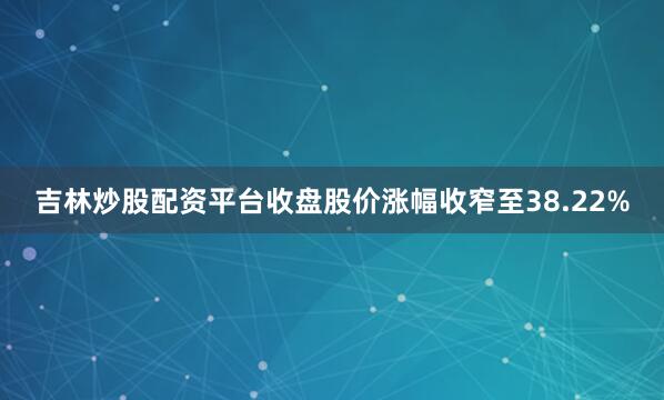 吉林炒股配资平台收盘股价涨幅收窄至38.22%