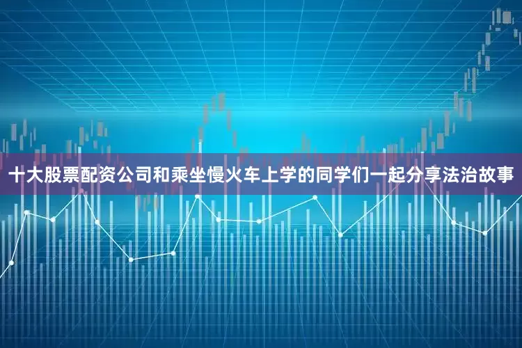 十大股票配资公司和乘坐慢火车上学的同学们一起分享法治故事