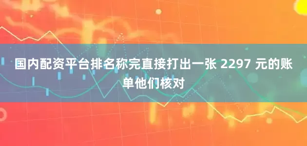 国内配资平台排名称完直接打出一张 2297 元的账单他们核对