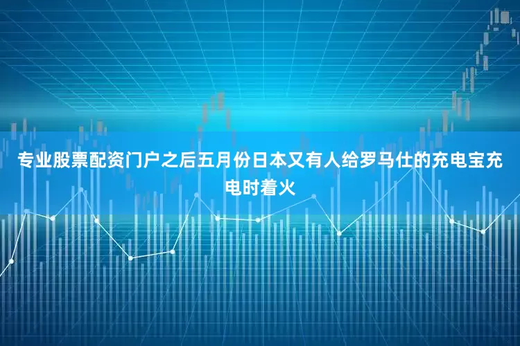 专业股票配资门户之后五月份日本又有人给罗马仕的充电宝充电时着火