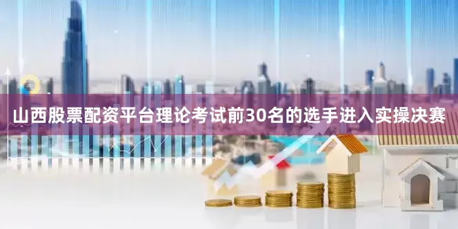 山西股票配资平台理论考试前30名的选手进入实操决赛