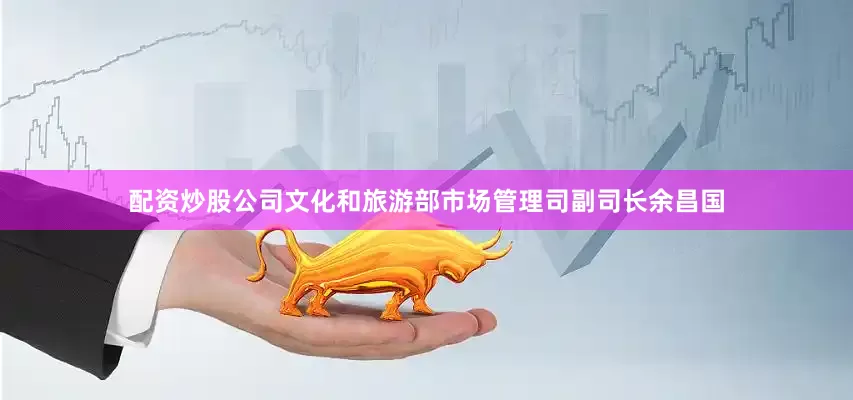 配资炒股公司文化和旅游部市场管理司副司长余昌国