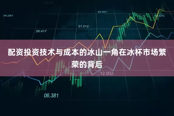 配资投资技术与成本的冰山一角在冰杯市场繁荣的背后