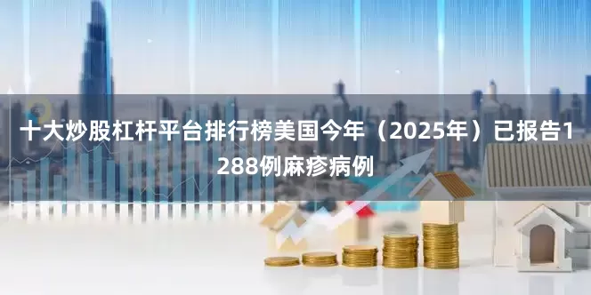 十大炒股杠杆平台排行榜美国今年（2025年）已报告1288例麻疹病例