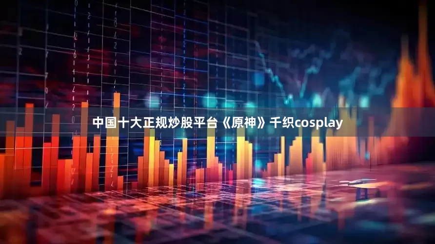 中国十大正规炒股平台《原神》千织cosplay