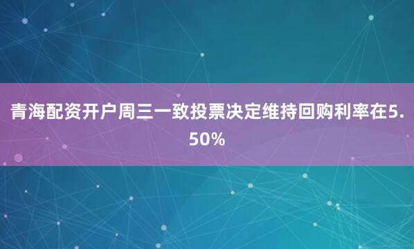 青海配资开户周三一致投票决定维持回购利率在5.50%