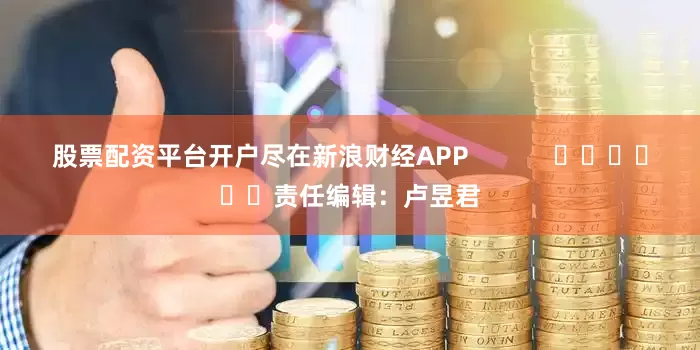 股票配资平台开户尽在新浪财经APP            						责任编辑：卢昱君
