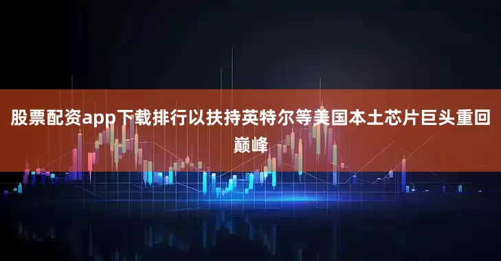 股票配资app下载排行以扶持英特尔等美国本土芯片巨头重回巅峰