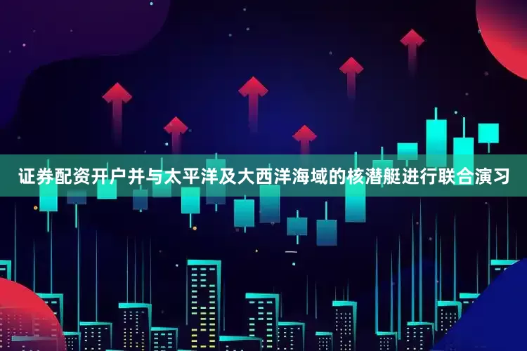 证券配资开户并与太平洋及大西洋海域的核潜艇进行联合演习