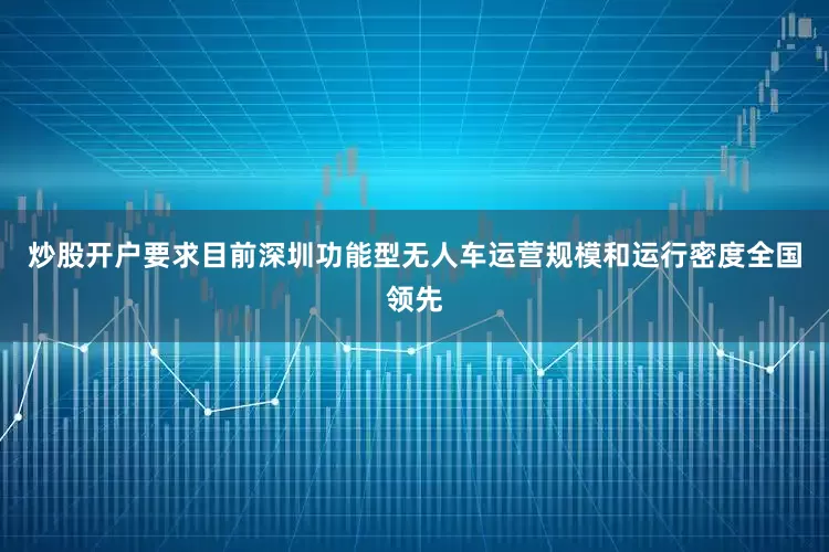 炒股开户要求　　目前深圳功能型无人车运营规模和运行密度全国领先