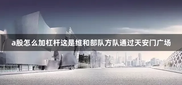 a股怎么加杠杆这是维和部队方队通过天安门广场