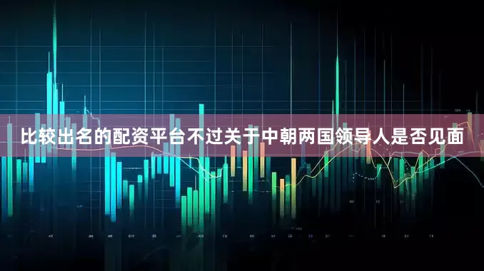比较出名的配资平台不过关于中朝两国领导人是否见面