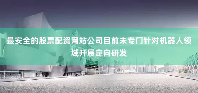 最安全的股票配资网站公司目前未专门针对机器人领域开展定向研发