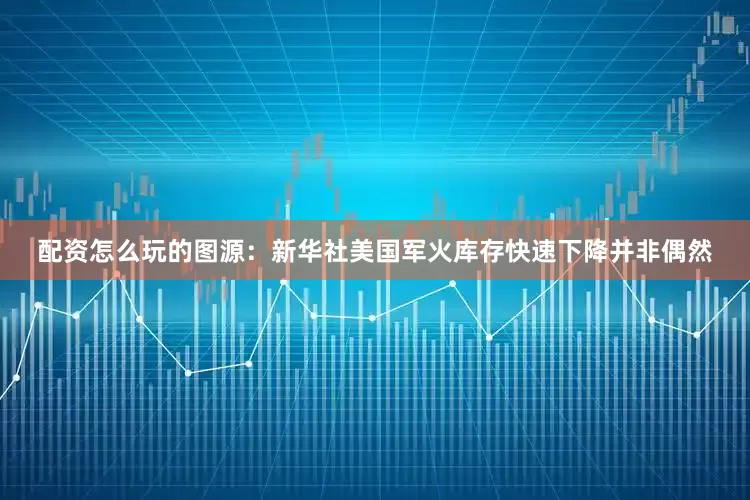 配资怎么玩的图源：新华社美国军火库存快速下降并非偶然