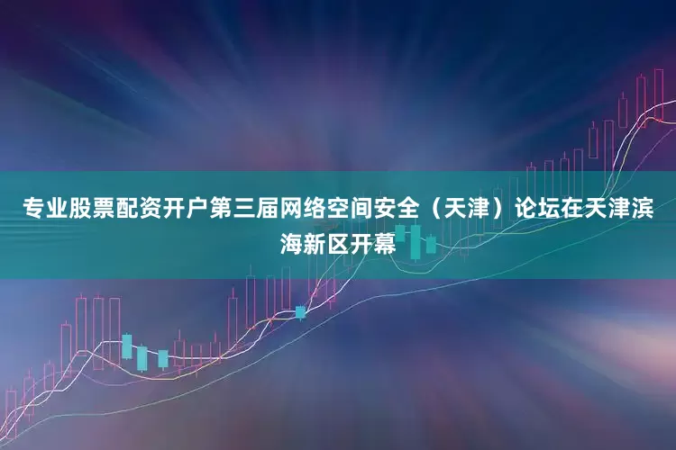 专业股票配资开户第三届网络空间安全（天津）论坛在天津滨海新区开幕